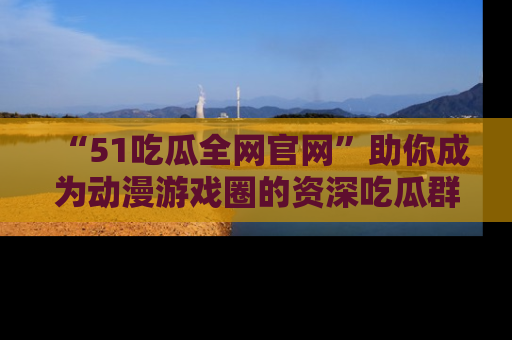 “51吃瓜全网官网”助你成为动漫游戏圈的资深吃瓜群众！