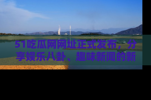 51吃瓜网网址正式发布，分享娱乐八卦、趣味新闻的新平台