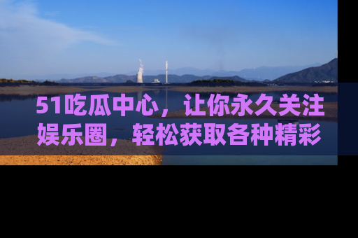 51吃瓜中心，让你永久关注娱乐圈，轻松获取各种精彩的吃瓜信息！
