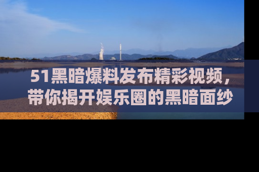 51黑暗爆料发布精彩视频，带你揭开娱乐圈的黑暗面纱
