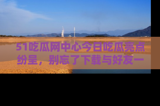 51吃瓜网中心今日吃瓜亮点纷呈，别忘了下载与好友一同分享！