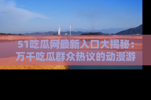 51吃瓜网最新入口大揭秘：万千吃瓜群众热议的动漫游戏事件
