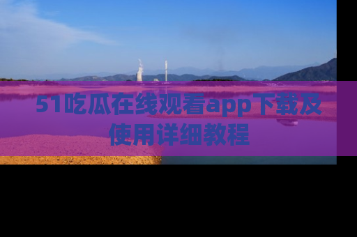 51吃瓜在线观看app下载及使用详细教程