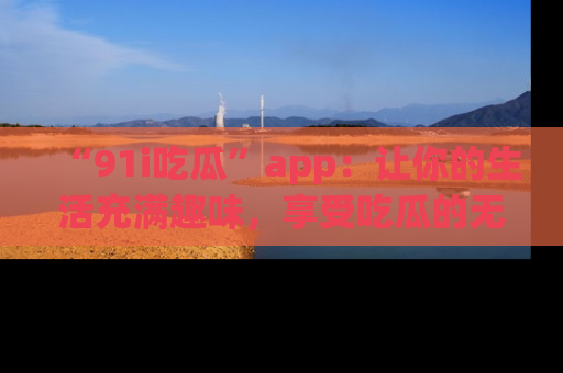 “91i吃瓜”app：让你的生活充满趣味，享受吃瓜的无限乐趣！