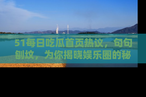 51每日吃瓜首页热议，句句刨坟，为你揭晓娱乐圈的秘密！