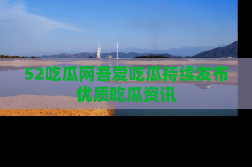 52吃瓜网吾爱吃瓜持续发布优质吃瓜资讯