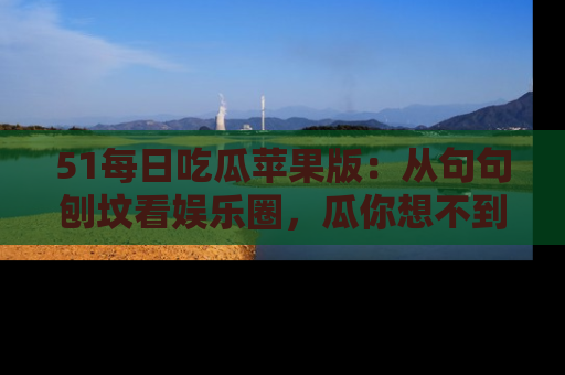 51每日吃瓜苹果版：从句句刨坟看娱乐圈，瓜你想不到的精彩纷呈！