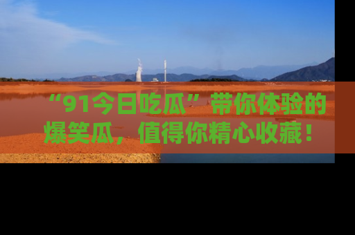 “91今日吃瓜”带你体验的爆笑瓜，值得你精心收藏！
