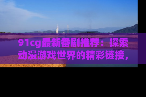 91cg最新番剧推荐:探索动漫游戏世界的精彩链接,尽在此处!