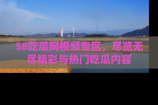 58吃瓜网视频专区,尽览无尽精彩与热门吃瓜内容
