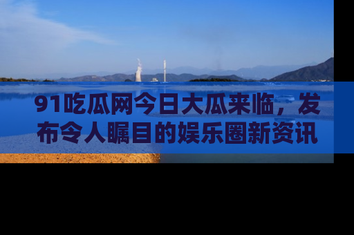 91吃瓜网今日大瓜来临,发布令人瞩目的娱乐圈新资讯!