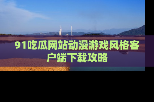 91吃瓜网站动漫游戏风格客户端下载攻略