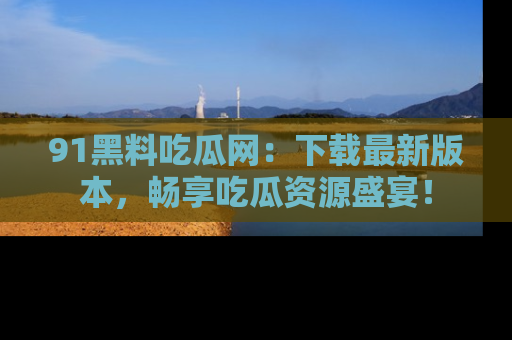 91黑料吃瓜网:下载最新版本,畅享吃瓜资源盛宴!