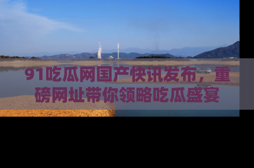 91吃瓜网国产快讯发布,重磅网址带你领略吃瓜盛宴