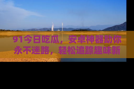 91今日吃瓜,安卓神器助你永不迷路,轻松追踪趣味新闻!