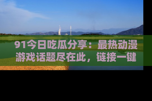 91今日吃瓜分享:最热动漫游戏话题尽在此,链接一键畅游!