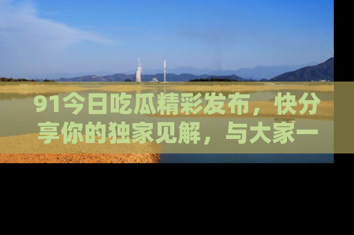91今日吃瓜精彩发布,快分享你的独家见解,与大家一起讨论吧!
