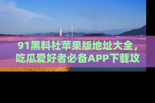 91黑料社苹果版地址大全,吃瓜爱好者必备APP下载攻略
