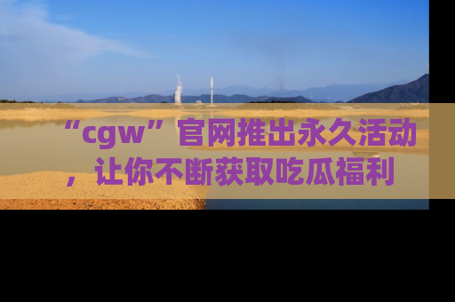 “cgw”官网推出永久活动,让你不断获取吃瓜福利