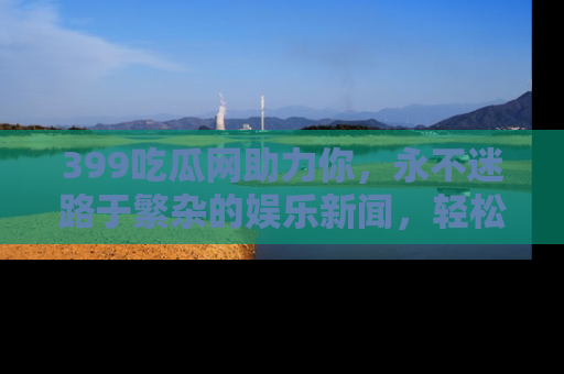 399吃瓜网助力你，永不迷路于繁杂的娱乐新闻，轻松追踪热点！