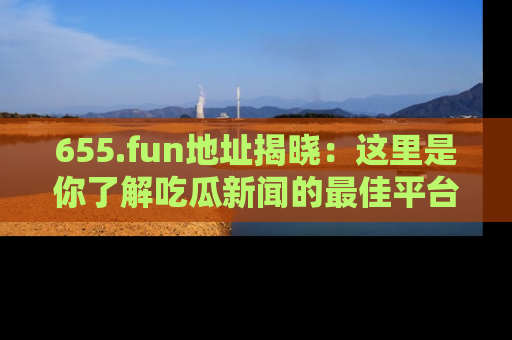 655.fun地址揭晓：这里是你了解吃瓜新闻的最佳平台，快来探索吧！