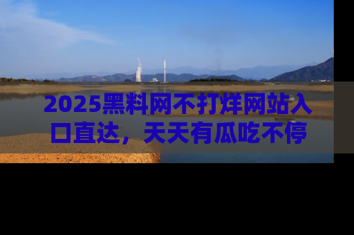 2025黑料网不打烊网站入口直达，天天有瓜吃不停