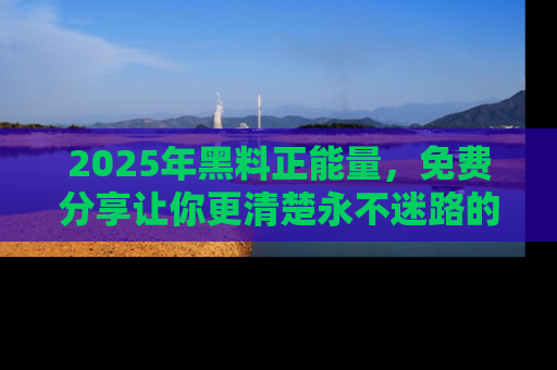 2025年黑料正能量，免费分享让你更清楚永不迷路的真相！