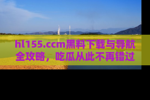 hl155.ccm黑料下载与导航全攻略，吃瓜从此不再错过任何热点