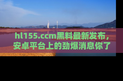 hl155.ccm黑料最新发布，安卓平台上的劲爆消息你了解了吗？