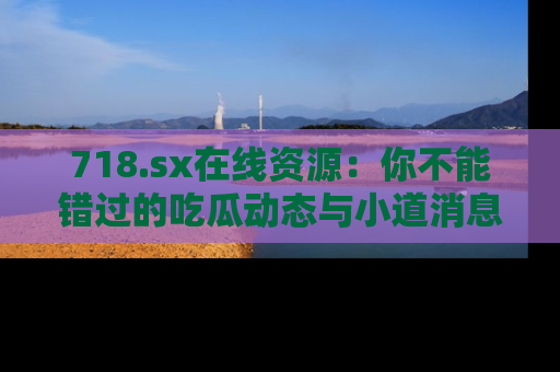 718.sx在线资源：你不能错过的吃瓜动态与小道消息