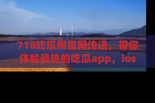 718吃瓜网官网传送，带你体验最热的吃瓜app，ios用户必备哦！