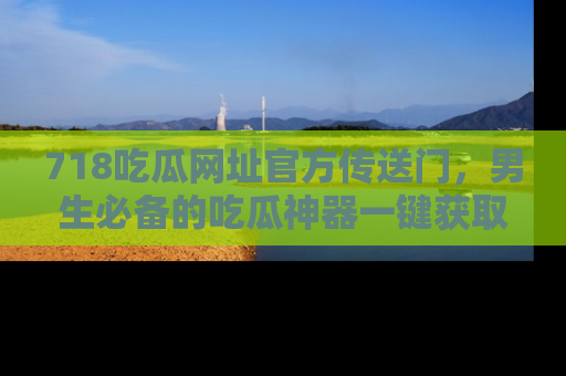 718吃瓜网址官方传送门，男生必备的吃瓜神器一键获取！