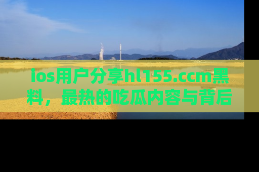 ios用户分享hl155.ccm黑料，最热的吃瓜内容与背后的真实事件！