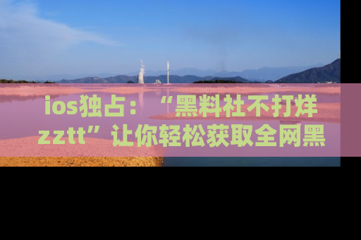 ios独占：“黑料社不打烊zztt”让你轻松获取全网黑料信息，不容错过！