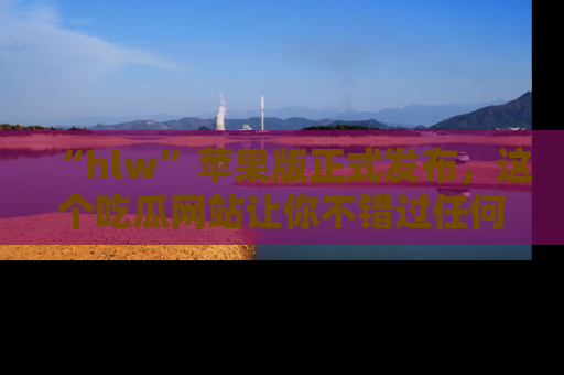 “hlw”苹果版正式发布,这个吃瓜网站让你不错过任何热议话题!