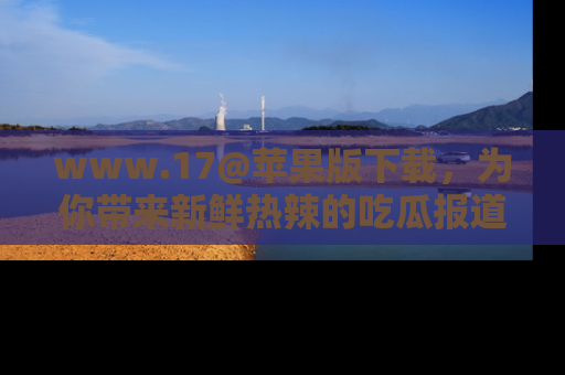 www.17@苹果版下载，为你带来新鲜热辣的吃瓜报道，尽情享受！