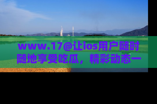 www.17@让ios用户随时随地享受吃瓜，精彩动态一手掌握