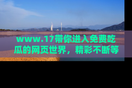 www.17带你进入免费吃瓜的网页世界，精彩不断等着你！