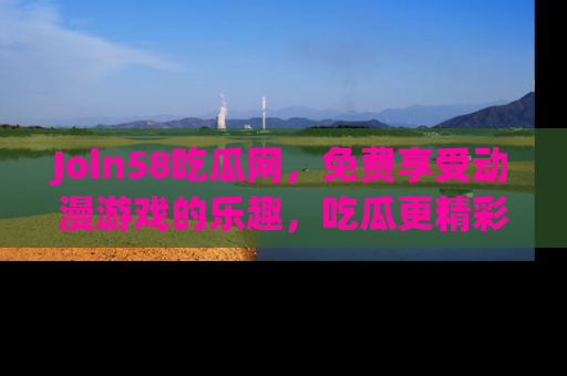 Join58吃瓜网，免费享受动漫游戏的乐趣，吃瓜更精彩！