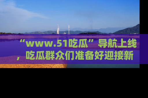 “www.51吃瓜”导航上线，吃瓜群众们准备好迎接新一波奇葩事件吗？