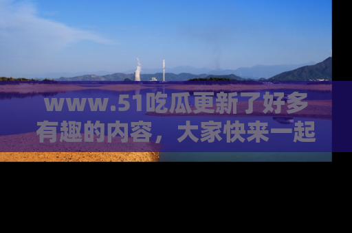 www.51吃瓜更新了好多有趣的内容，大家快来一起享受这波吃瓜热潮吧！