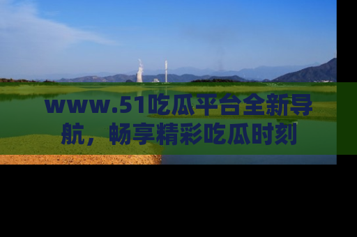 www.51吃瓜平台全新导航，畅享精彩吃瓜时刻