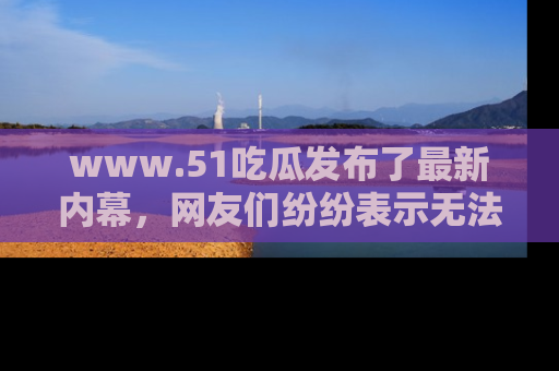 www.51吃瓜发布了最新内幕，网友们纷纷表示无法接受！