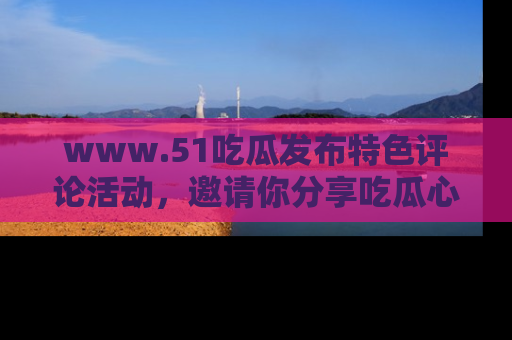 www.51吃瓜发布特色评论活动，邀请你分享吃瓜心得与看法！