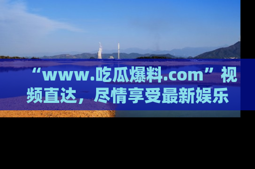 “www.吃瓜爆料.com”视频直达,尽情享受最新娱乐圈的吃瓜盛宴!
