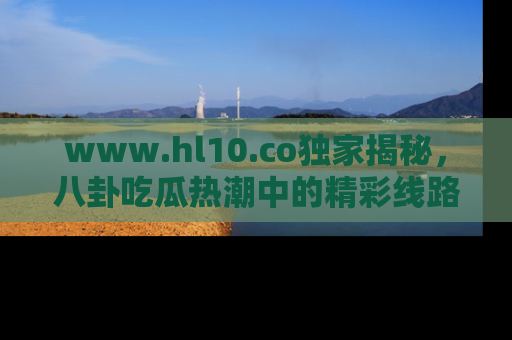 www.hl10.co独家揭秘，八卦吃瓜热潮中的精彩线路推荐