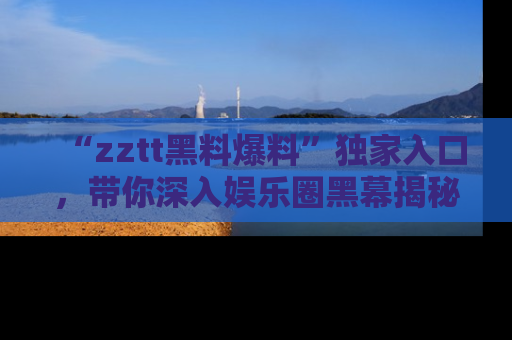 “zztt黑料爆料”独家入口,带你深入娱乐圈黑幕揭秘