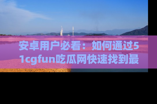 安卓用户必看：如何通过51cgfun吃瓜网快速找到最新链接？