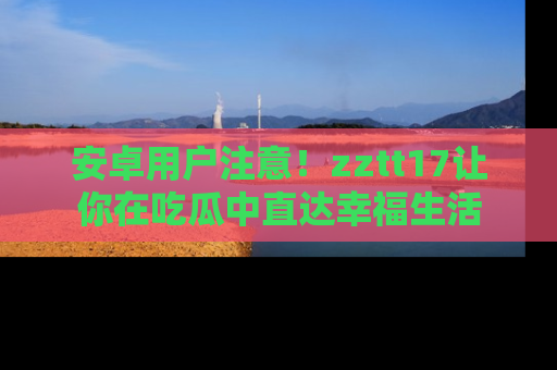 安卓用户注意！zztt17让你在吃瓜中直达幸福生活