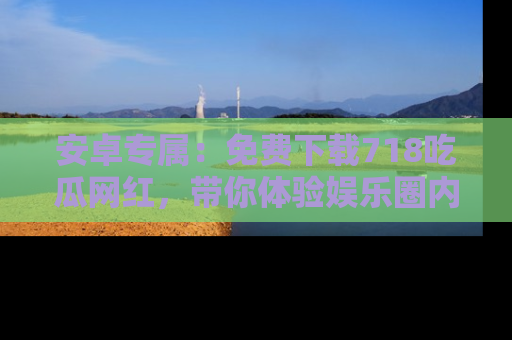 安卓专属：免费下载718吃瓜网红，带你体验娱乐圈内幕